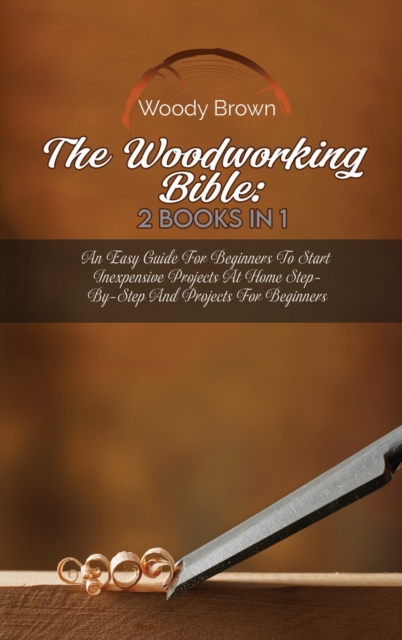The Woodworking Bible : 2 Books In 1: An Easy Guide for Beginners to Start Inexpensive Projects at Home Step-By-Step and Projects for Beginners, Hardback Book