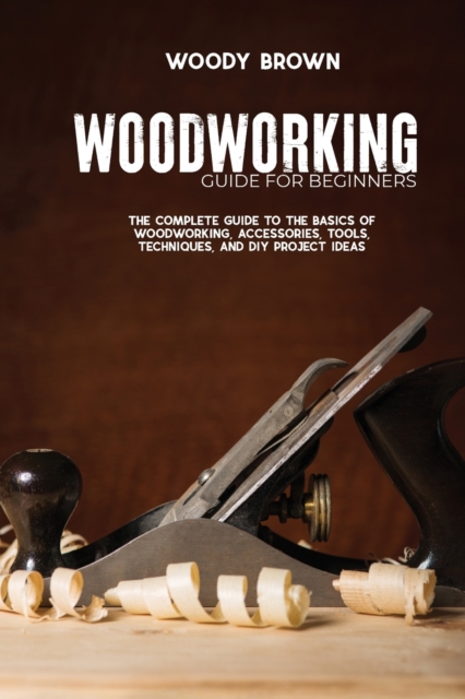 Woodworking Guide for Beginners : The Complete Guide To The Basics Of Woodworking, Accessories, Tools, Techniques, and DIY Project Ideas, Paperback / softback Book
