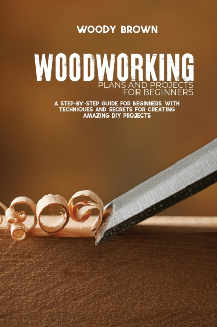 Woodworking Plans and Projects for Beginners : A Step-By-Step Guide for Beginners with Techniques and Secrets for Creating Amazing DIY Projects, Paperback / softback Book
