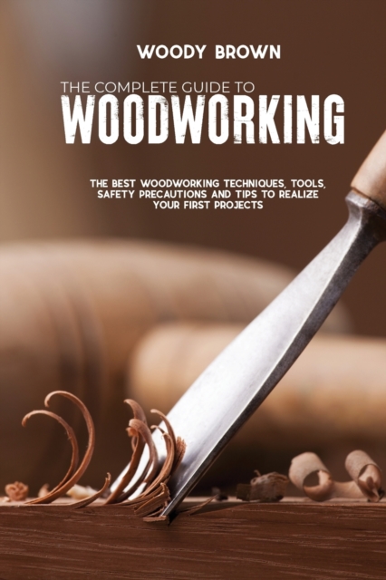 The Complete Guide to Woodworking : The Best Woodworking Techniques, Tools, Safety Precautions and Tips to Realize Your First Projects, Paperback / softback Book