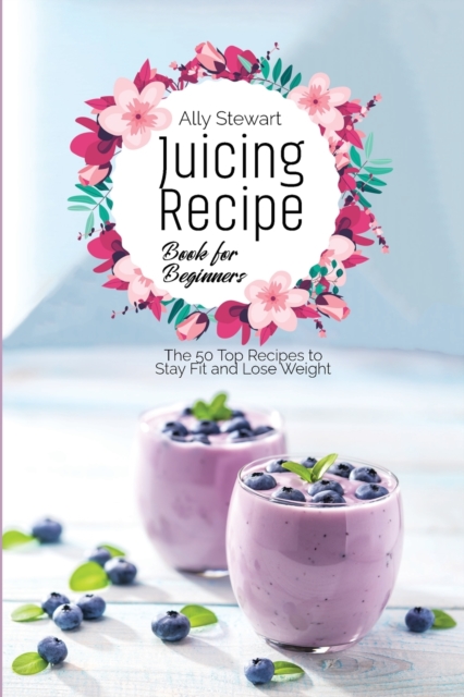 Juicing Recipe Book for Beginners : The 50 Top Recipes to Stay Fit and Lose Weight, Paperback / softback Book
