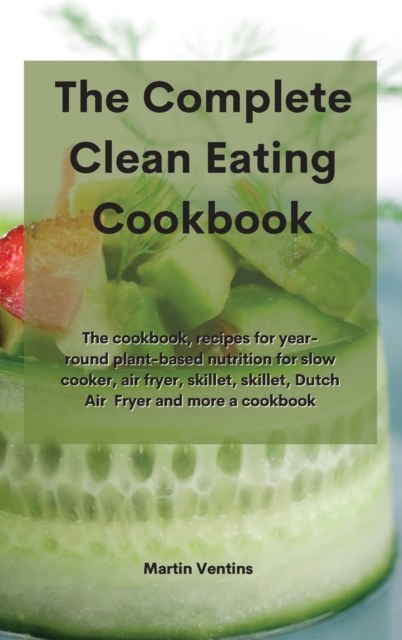 The Complete Clean Eating Cookbook : The cookbook, recipes for year-round plant-based nutrition for slow cooker, air fryer, skillet, skillet, Dutch Air Fryer and more a cookbook, Hardback Book