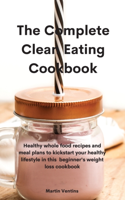 The Complete Clean Eating Cookbook : Healthy whole food recipes and meal plans to kickstart your healthy lifestyle in this beginner's weight loss cookbook, Hardback Book