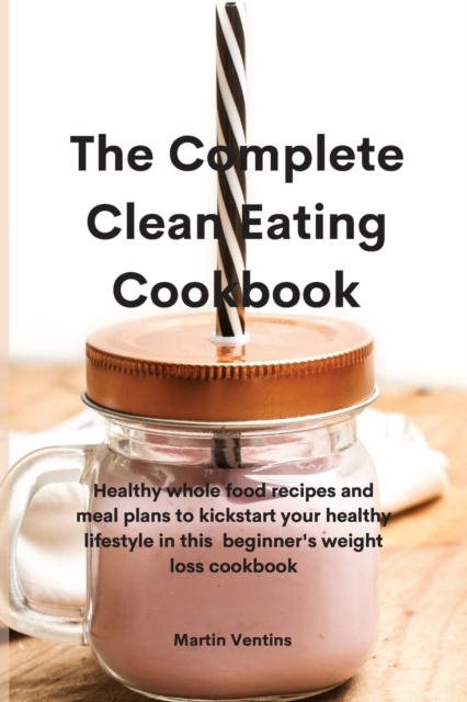 The Complete Clean Eating Cookbook : Healthy whole food recipes and meal plans to kickstart your healthy lifestyle in this beginner's weight loss cookbook, Paperback / softback Book