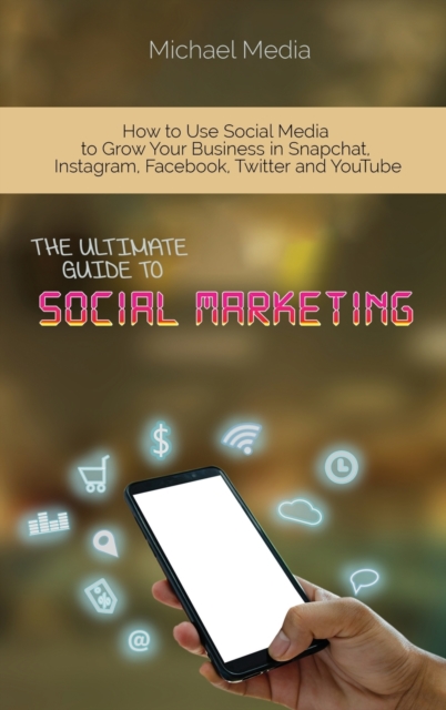 The Ultimate Guide to Social Media Marketing : How to Use Social Media to Grow Your Business in Snapchat, Instagram, Facebook, Twitter and YouTube, Hardback Book