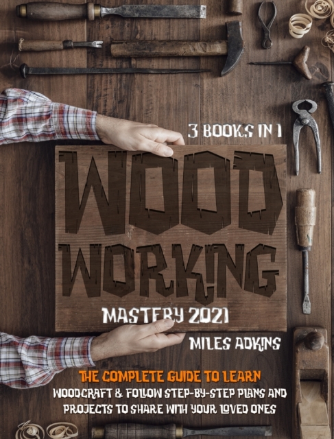 WOODWORKING MASTERY 2021 (3 books in 1) : The Complete Guide For Beginners To Learn Woodcraft & Follow Step-By-Step Plan And Projects to Share With Your Loved Ones, Hardback Book