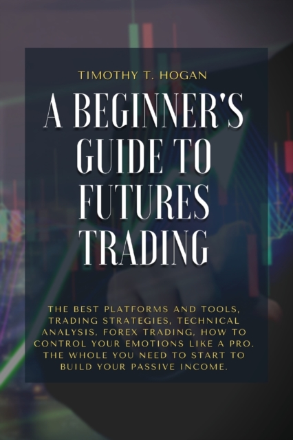 A Beginner's Guide to Futures Trading : The Best Platforms And Tools, Trading Strategies, Technical Analysis, Forex Trading, How to Control Your Emotions Like A Pro. The Whole You Need To Start To Bui, Paperback / softback Book