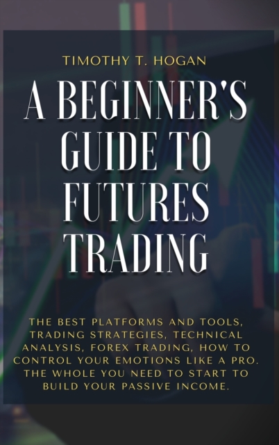 A Beginner's Guide to Futures Trading : The Best Platforms And Tools, Trading Strategies, Technical Analysis, Forex Trading, How to Control Your Emotions Like A Pro. The Whole You Need To Start To Bui, Hardback Book