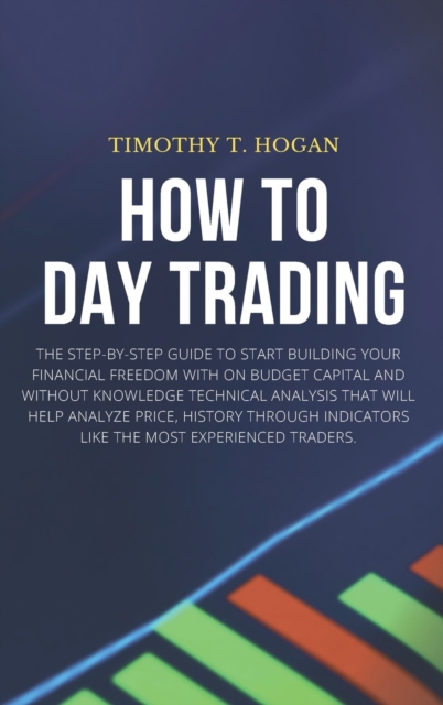 How to Day Trading : The Step-By-Step Guide To Start Building Your Financial Freedom With On Budget Capital And Without Knowledge Technical Analysis That Will Help Analyze Price, History Through Indic, Hardback Book