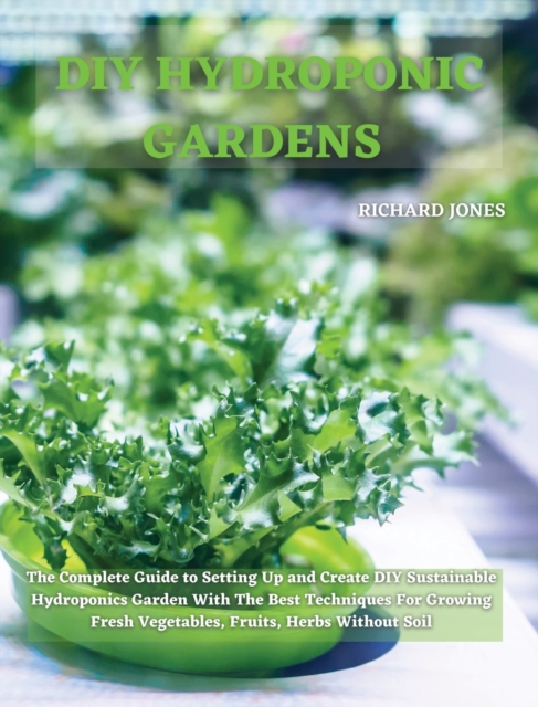 DIY Hydroponic Gardens : The Complete Guide to Setting Up and Create DIY Sustainable Hydroponics Garden With The Best Techniques For Growing Fresh Vegetables, Fruits, Herbs Without Soil, Hardback Book