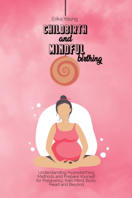 Childbirth and Mindful Birthing : Understanding Hypnobirthing Methods and Prepare Yourself for Pregnancy, train Mind, Body, Heart and Beyond., Paperback / softback Book