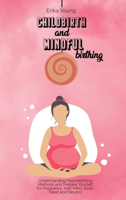 Childbirth and Mindful Birthing : Understanding Hypnobirthing Methods and Prepare Yourself for Pregnancy, train Mind, Body, Heart and Beyond., Hardback Book