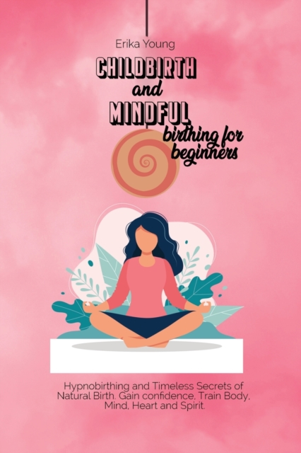 Childbirth and Mindful Birthing for Beginners : Hypnobirthing and Timeless Secrets of Natural Birth. Gain confidence, Train Body, Mind, Heart and Spirit., Paperback / softback Book