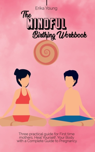The Mindful Birthing Workbook : Three practical guide for First time mothers. Heal Yourself, Your Body with a Complete Guide to Pregnancy., Hardback Book