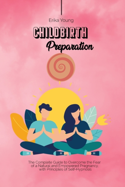 Childbirth Preparation : The Complete Guide to Overcome the Fear of a Natural and Empowered Pregnancy, with Principles of Self-Hypnosis., Paperback / softback Book
