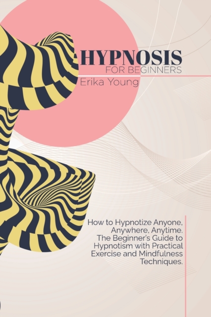 Hypnosis For Beginners : How to Hypnotize Anyone, Anywhere, Anytime. The Beginner's Guide to Hypnotism with Practical Exercise and Mindfulness Techniques., Paperback / softback Book