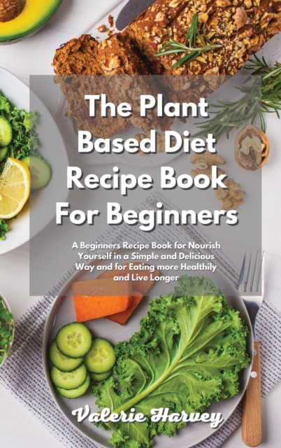 The Plant Based Diet Recipe Book For Beginners : A Beginners Plant Based Diet Recipe Book for Nourish Yourself in a Simple and Delicious Way and for Eating more Healthily and Live Longer, Hardback Book