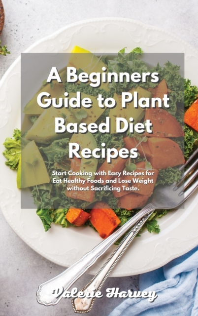 A Beginners Guide to Plant Based Diet Recipes : Start Cooking with Easy Plant-Based Recipes for Eat Healthy Foods and Lose Weight without Sacrificing Taste, Hardback Book