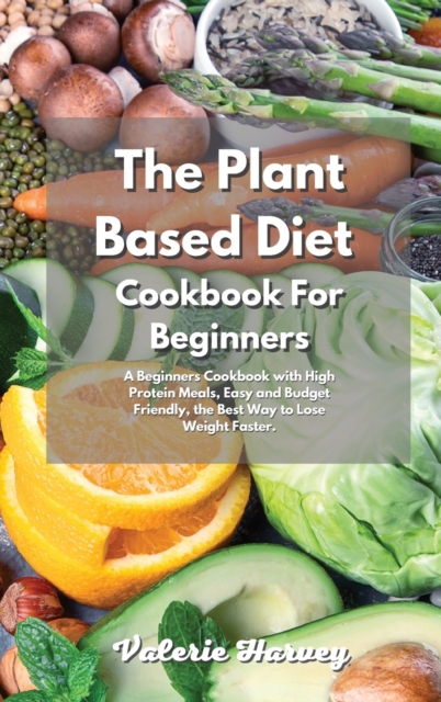 The Plant Based Diet Cookbook For Beginners : A Beginners Plant Based Diet Cookbook with High Protein Meals, Easy and Budget Friendly, the Best Way to Lose Weight Faster, Hardback Book