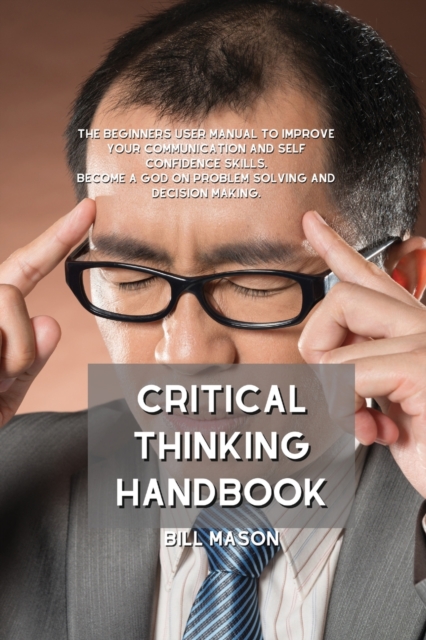 Critical Thinking Handbook : The Beginners User Manual to Improve Your Communication and Self Confidence Skills. Become a God on Problem Solving and Decision Making., Paperback / softback Book