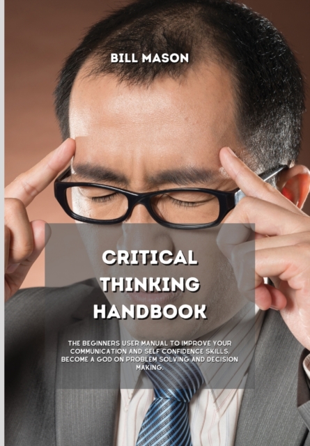 Critical Thinking Handbook : The Beginners User Manual to Improve Your Communication and Self Confidence Skills. Become a God on Problem Solving and Decision Making., Hardback Book