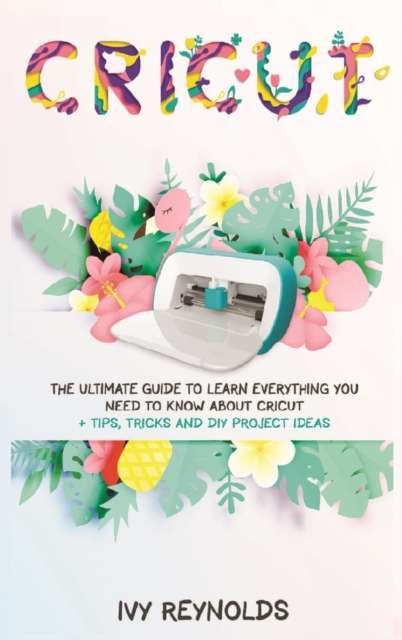 Cricut : The Ultimate guide to Learn Everything You Need to Know about Cricut + Tips, Tricks and DIY Project Ideas, Hardback Book