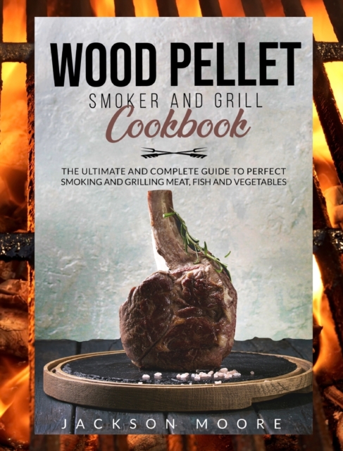 Wood Pellet and Grill Cookbook : The Ultimate and Complete Guide to Perfect Smoking and Grilling Meat, Fish and Vegetables., Hardback Book