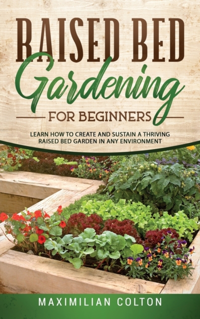 Raised Bed Gardening for Beginners : Learn How to Create and Sustain a Thriving Raised Bed Garden in Any Environment, Hardback Book