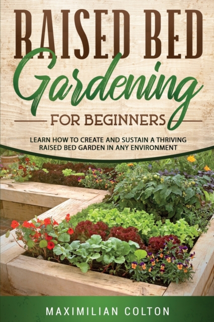 Raised Bed Gardening for Beginners : Learn How to Create and Sustain a Thriving Raised Bed Garden in Any Environment, Paperback / softback Book
