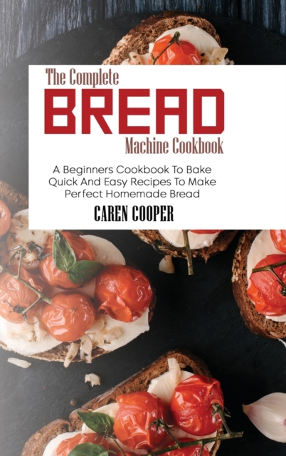 The Complete Bread Machine Cookbook : A Beginners Cookbook To Bake Quick And Easy Recipes To Make Perfect Homemade Bread, Hardback Book