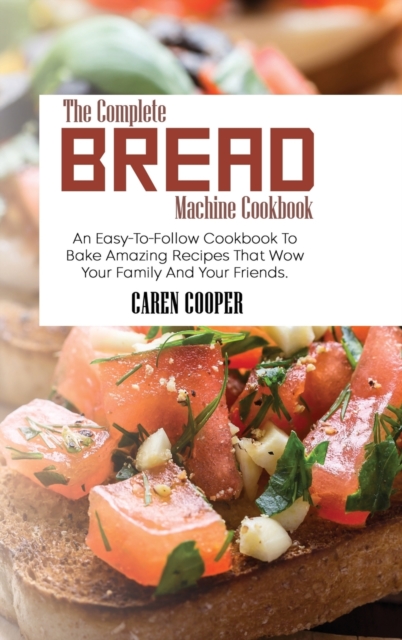 The Complete Bread Machine Cookbook : An Easy-To-Follow Cookbook To Bake Amazing Recipes That Wow Your Family And Your Friends, Hardback Book