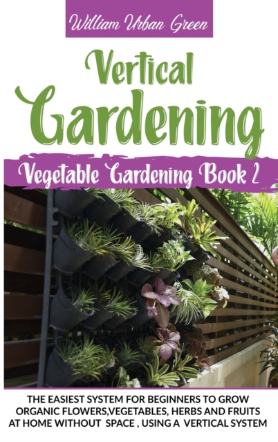 Vertical Gardening : The Easiest System for Beginners to Grow Organic Flowers, Vegetables, Herbs and Fruits at Home without Space, Using a Vertical System, Hardback Book