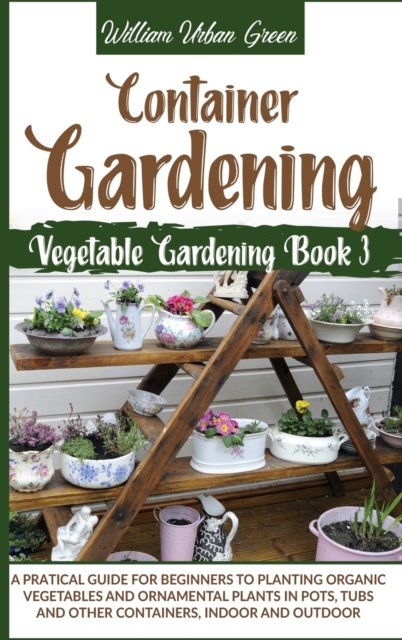 Container Gardening : A Pratical Guide for Beginners to Planting Organic Vegetables and Ornamental Plants in Pots, Tubs and Other Containers, Indoor and Outdoor, Hardback Book