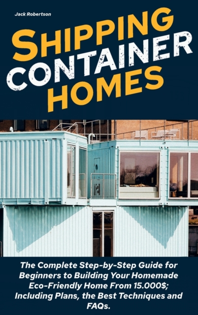 Shipping Container Homes : The Complete Step-by-Step Guide for Beginners to Building Your Homemade Eco-Friendly Home From 15.000$; Including Plans, the Best Techniques and FAQs., Hardback Book