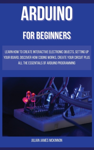 Arduino for Beginners : Learn how to Create Interactive Electronic Objects, Setting up Your Board, Discover How Coding Works, Create Your Circuit Plus All the Essentials of Arduino Programming, Hardback Book