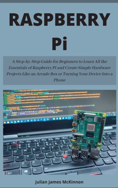 Raspberry Pi : A Step-by-Step Guide for Beginners to Learn All the Essentials of Raspberry Pi and Create Simple Hardware Projects Like an Arcade Box or Turning Your Device Into a Phone, Hardback Book