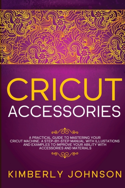 Cricut Accessories : A Practical Guide to Mastering Your Cricut Machine. A step-by-Step Manual with Illustations and Examples to Improve your Ability with Accessories and Materials, Paperback / softback Book