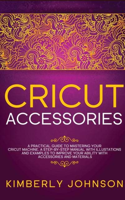 Cricut Accessories : A Practical Guide to Mastering Your Cricut Machine. A step-by-Step Manual with Illustations and Examples to Improve your Ability with Accessories and Materials, Hardback Book