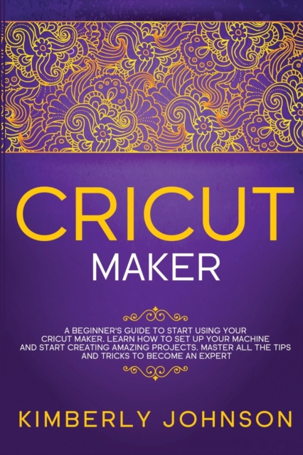 Cricut Maker : A Beginner's Guide to Start Using your Cricut Maker. Learn How to Set Up your Machine and Start Creating Amazing Projects. Master All the Tips and Tricks to Become an Expert, Paperback / softback Book