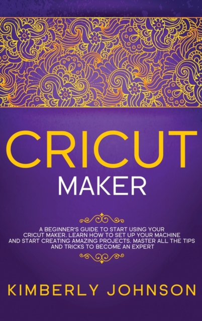 Cricut Maker : A Beginner's Guide to Start Using your Cricut Maker. Learn How to Set Up your Machine and Start Creating Amazing Projects. Master All the Tips and Tricks to Become an Expert, Hardback Book