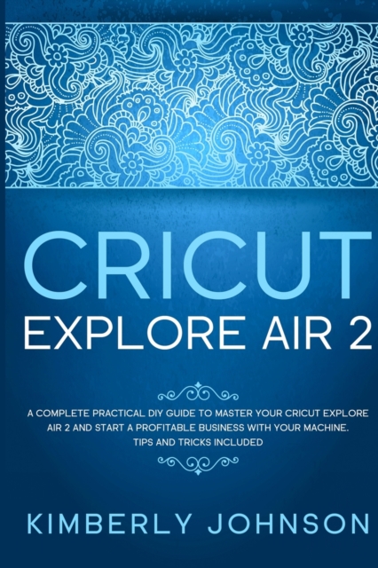 Cricut Explore Air 2 : A Complete Practical DIY Guide to Master your Cricut Explore Air 2 and Start a Profitable Business with your Machine. Tips and Tricks Included, Paperback / softback Book