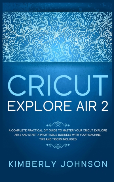 Cricut Explore Air 2 : A Complete Practical DIY Guide to Master your Cricut Explore Air 2 and Start a Profitable Business with your Machine. Tips and Tricks Included, Hardback Book