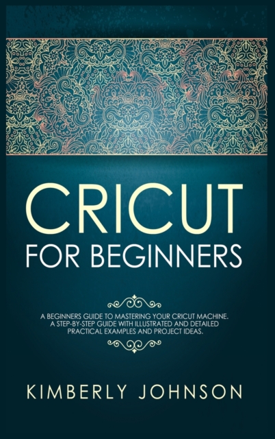 Cricut for Beginners : A Beginner's Guide to Mastering Your Cricut Machine. A Step-by-Step Guide with Illustrated and Detailed Practical Examples and Project Ideas, Hardback Book