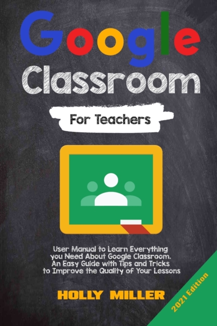 Google Classroom : 2021 Edition. For Teachers. User Manual to Learn Everything you Need About Google Classroom. An Easy Guide with Tips and Tricks to Improve the Quality of Your Lessons, Paperback / softback Book