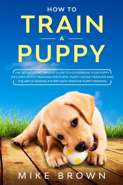 How to Train a Puppy : The Definitive Beginner's Guide to Housebreak Your Puppy. Includes Potty Training for Puppy, Puppy House Training and The Art of Raising a Puppy with Positive Puppy Training, Paperback / softback Book