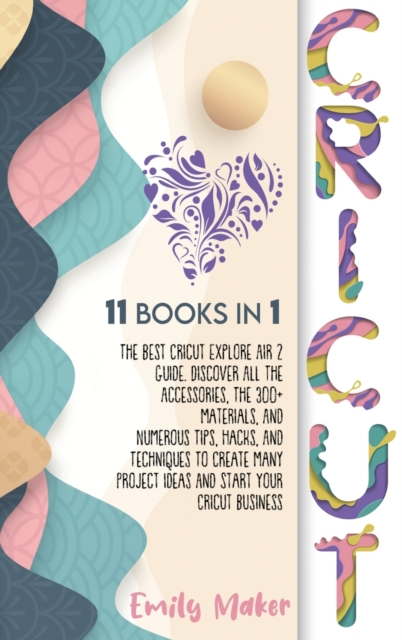 Cricut : 11 Books In 1: The Best Cricut Explore Air 2 Guide. Discover All The Accessories, The 300+ Materials, And Numerous Tips, Hacks, And Techniques To Create Many Project Ideas And Start Your Cric, Hardback Book