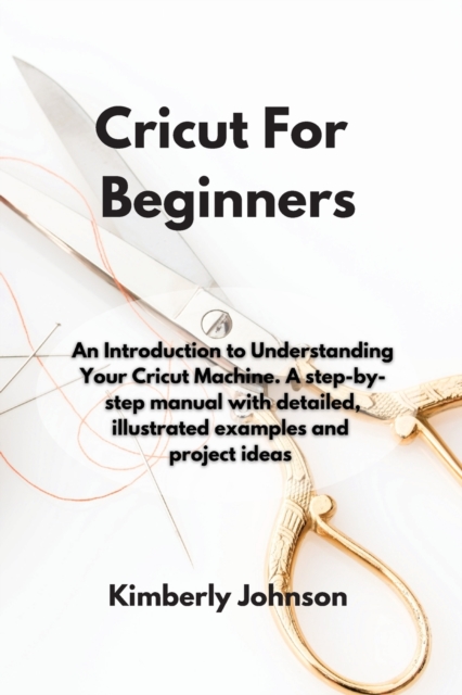 Cricut For Beginners : An Introduction to Understanding Your Cricut Machine. A step-by-step manual with detailed, illustrated examples and project ideas, Paperback / softback Book