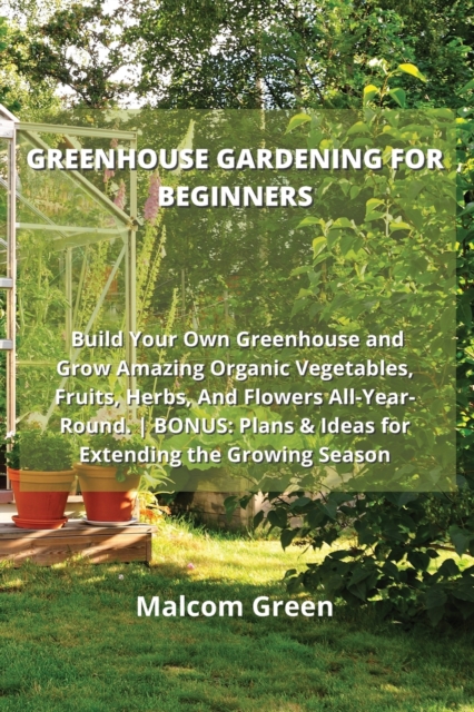 Greenhouse Gardening for Beginners : Build Your Own Greenhouse and Grow Amazing Organic Vegetables, Fruits, Herbs, And Flowers All-Year-Round. BONUS: Plans & Ideas for Extending the Growing Season, Paperback / softback Book