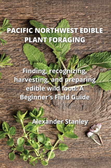 Pacific Northwest Edible Plant Foraging : Finding, recognizing, harvesting, and preparing edible wild food: A Beginner's Field Guide, Paperback / softback Book