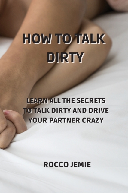 How to Talk Dirty : Learn All the Secrets to Talk Dirty and Drive Your Partner Crazy, Paperback / softback Book